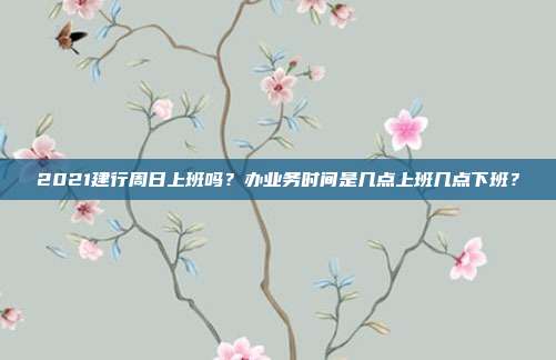2021建行周日上班吗?办业务时间是几点上班几点下班?