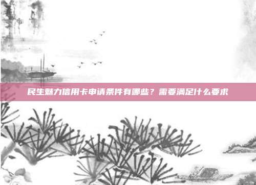 民生魅力信用卡申请条件有哪些?需要满足什么要求