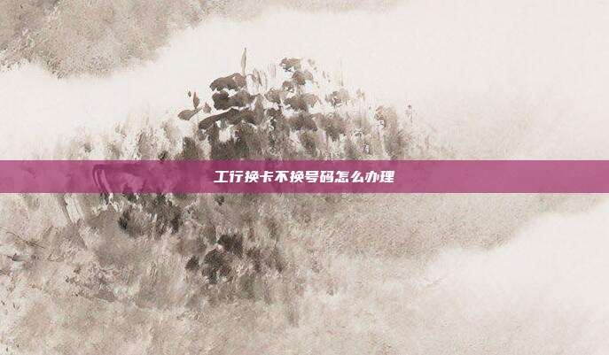 工行换卡不换号码怎么办理