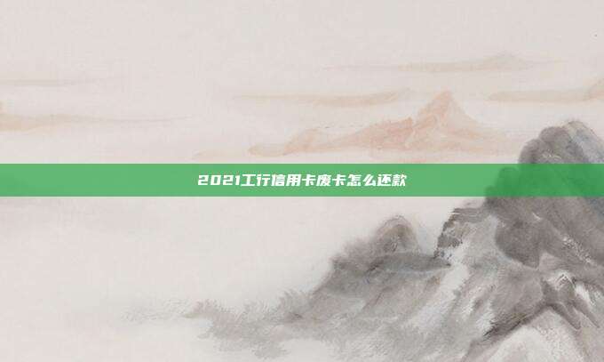 2021工行信用卡废卡怎么还款