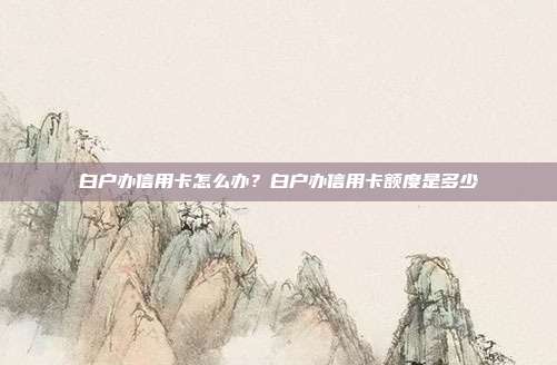 白户办信用卡怎么办?白户办信用卡额度是多少