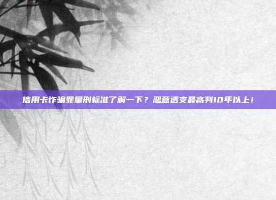信用卡诈骗罪量刑标准了解一下?恶意透支最高判10年以上!