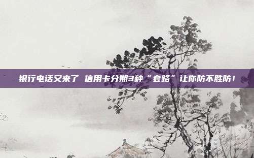 银行电话又来了 信用卡分期3种“套路”让你防不胜防!