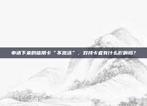 申请下来的信用卡“不激活”,对持卡者有什么影响吗?