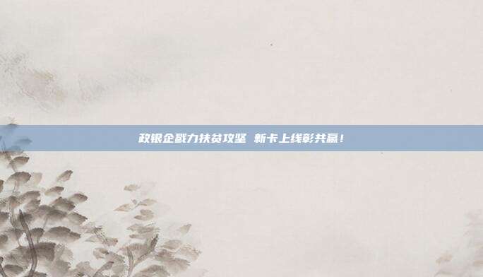 政银企戮力扶贫攻坚 新卡上线彰共赢！