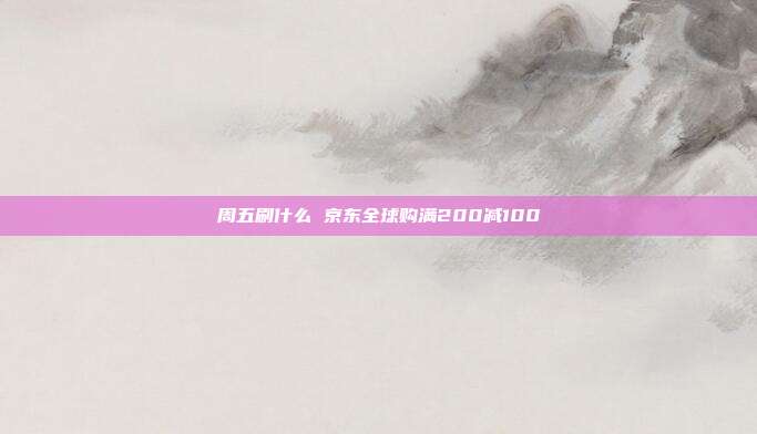 周五刷什么 京东全球购满200减100