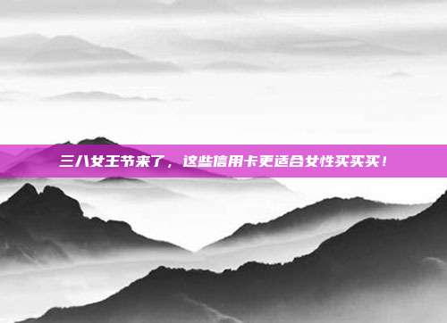 三八女王节来了,这些信用卡更适合女性买买买!