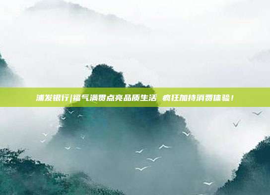 浦发银行|福气满贯点亮品质生活 疯狂加持消费体验!