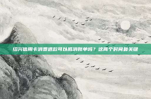 绍兴信用卡消费退款可以抵消账单吗?这两个时间最关键