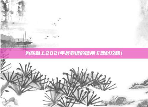 为你献上2021年最靠谱的信用卡理财攻略!