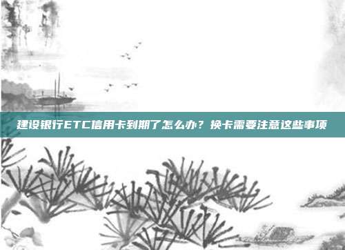 建设银行ETC信用卡到期了怎么办?换卡需要注意这些事项