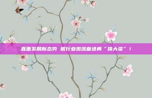 直面发展新态势 银行业激流奋进勇“挑大梁”!