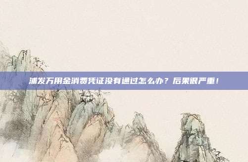 浦发万用金消费凭证没有通过怎么办?后果很严重!