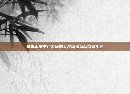 租租车携手广发信用卡打造境外自驾游生态