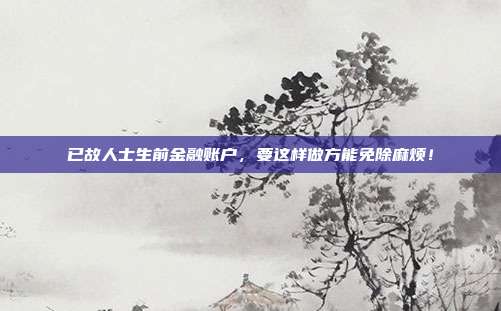 已故人士生前金融账户,要这样做方能免除麻烦!