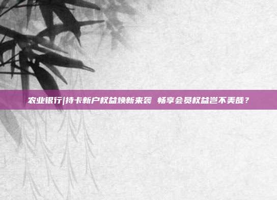 农业银行|持卡新户权益焕新来袭 畅享会员权益岂不美哉？