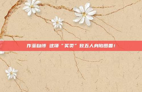 作茧自缚 这项“买卖”致五人身陷囹圄!