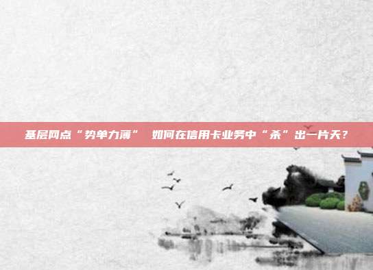 基层网点“势单力薄” 如何在信用卡业务中“杀”出一片天?