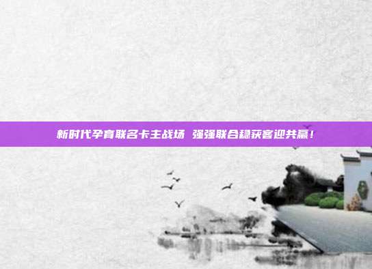 新时代孕育联名卡主战场 强强联合稳获客迎共赢!