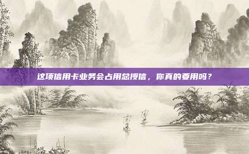 这项信用卡业务会占用总授信,你真的要用吗?