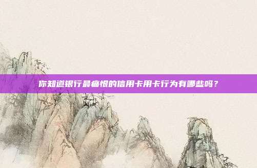 你知道银行最痛恨的信用卡用卡行为有哪些吗?