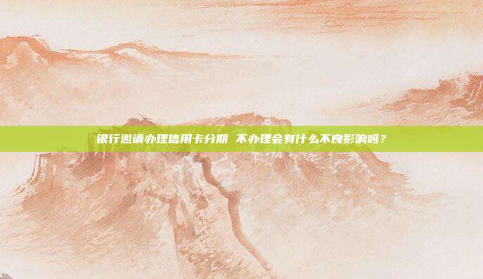 银行邀请办理信用卡分期 不办理会有什么不良影响吗?