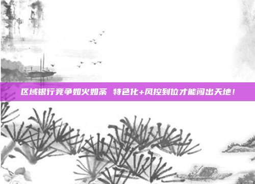 区域银行竞争如火如荼 特色化+风控到位才能闯出天地！
