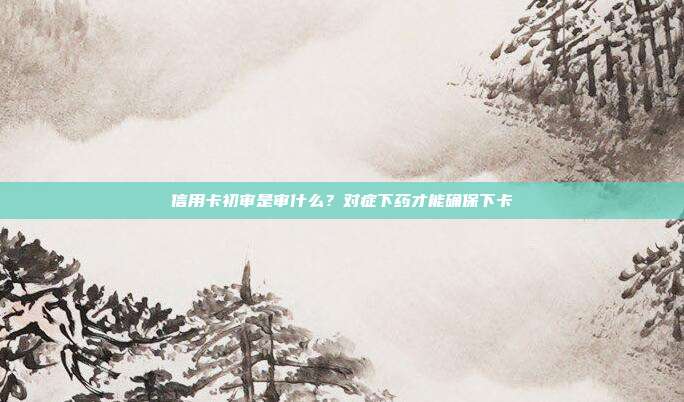 信用卡初审是审什么?对症下药才能确保下卡