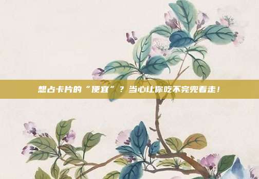 想占卡片的“便宜”？当心让你吃不完兜着走！