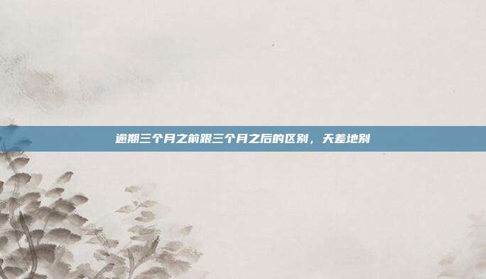 逾期三个月之前跟三个月之后的区别,天差地别