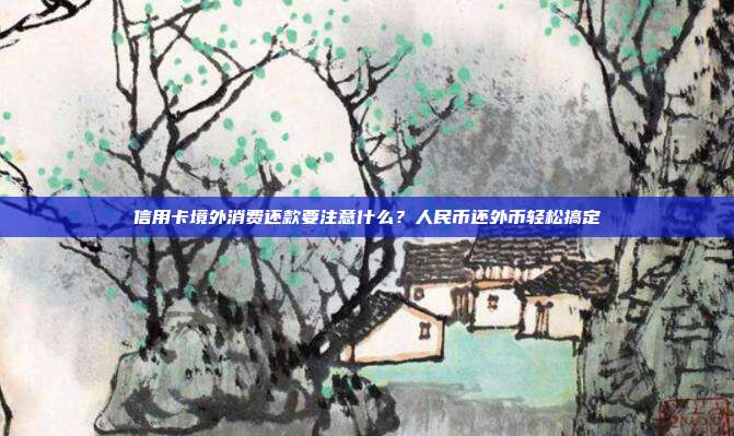 信用卡境外消费还款要注意什么?人民币还外币轻松搞定