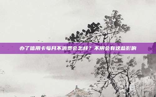 办了信用卡每月不消费会怎样?不用会有这些影响