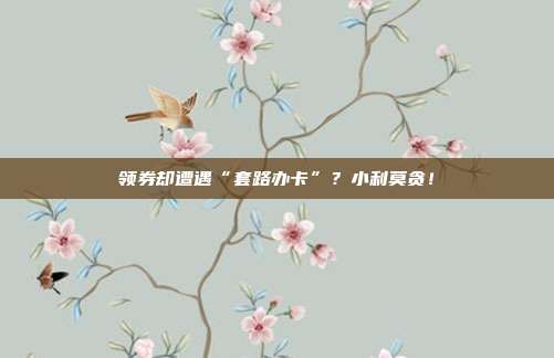 领券却遭遇“套路办卡”？小利莫贪！
