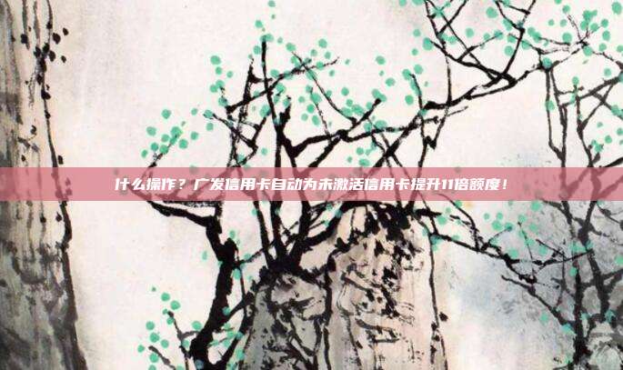 什么操作?广发信用卡自动为未激活信用卡提升11倍额度!