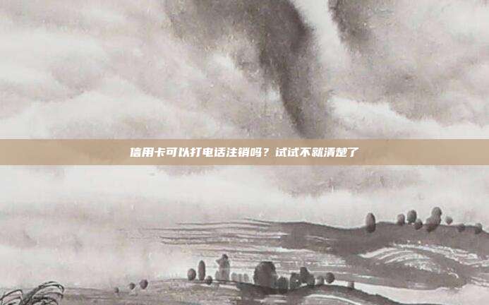 信用卡可以打电话注销吗?试试不就清楚了