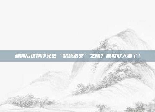 逾期后这操作免去“恶意透支”之嫌？自欺欺人罢了！