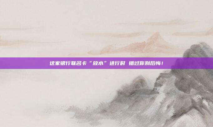 这家银行联名卡“放水”进行时 错过你别后悔！
