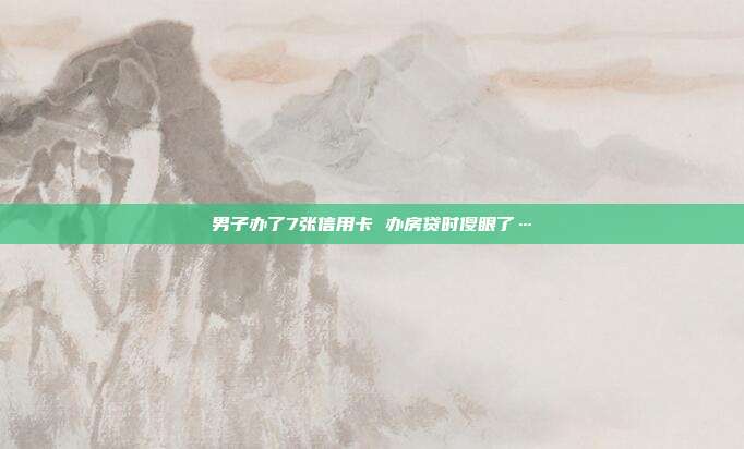 男子办了7张信用卡 办房贷时傻眼了…