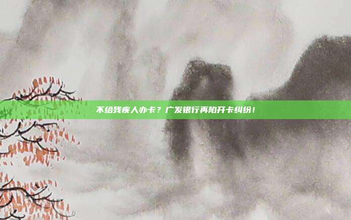 不给残疾人办卡？广发银行再陷开卡纠纷！