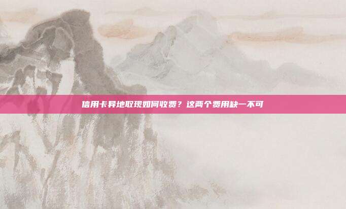 信用卡异地取现如何收费?这两个费用缺一不可