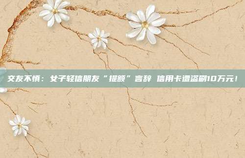交友不慎:女子轻信朋友“提额”言辞 信用卡遭盗刷10万元!