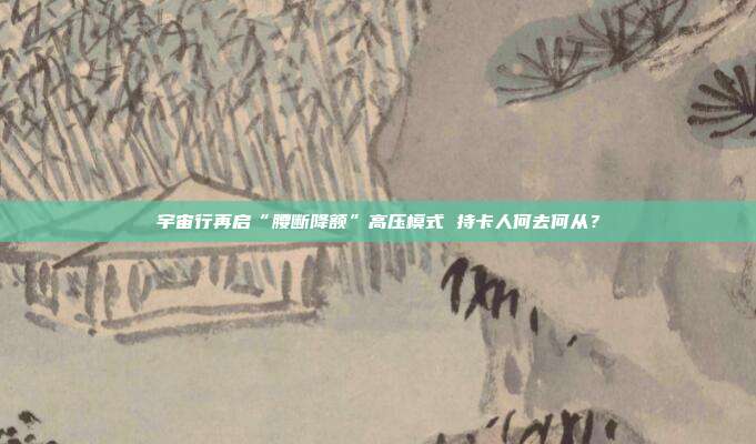 宇宙行再启“腰断降额”高压模式 持卡人何去何从？