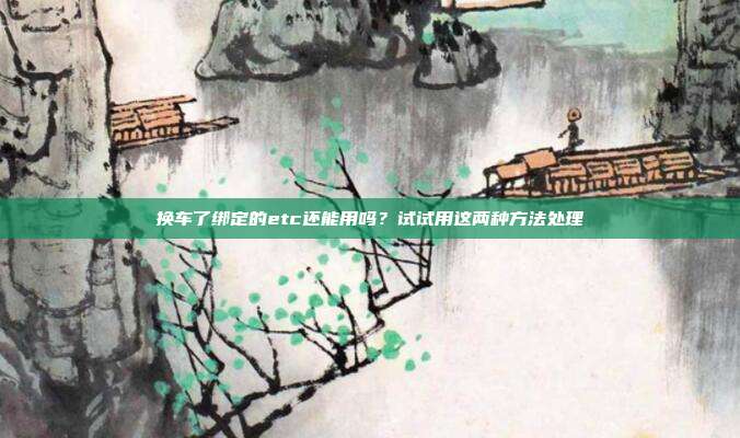 换车了绑定的etc还能用吗?试试用这两种方法处理