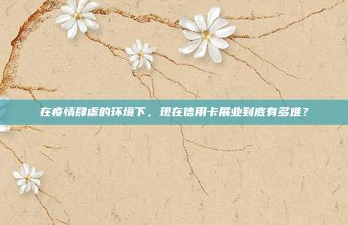 在疫情肆虐的环境下，现在信用卡展业到底有多难？