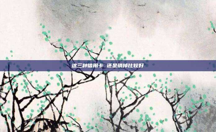 这三种信用卡 还是销掉比较好