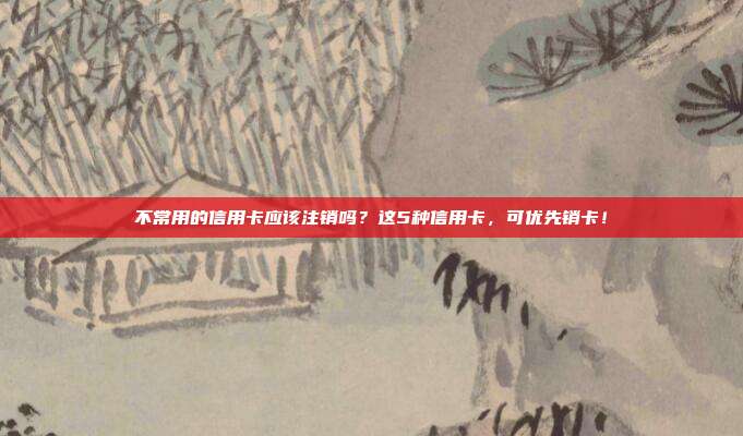 不常用的信用卡应该注销吗?这5种信用卡,可优先销卡!