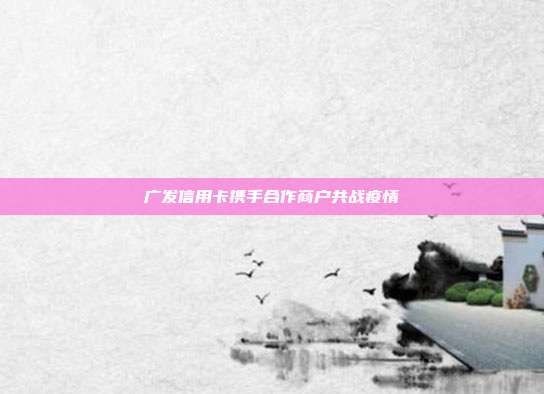 广发信用卡携手合作商户共战疫情