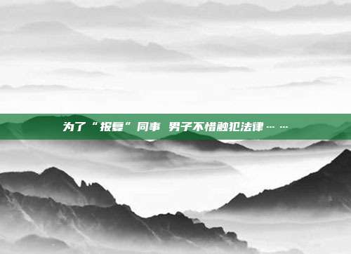 为了“报复”同事 男子不惜触犯法律……