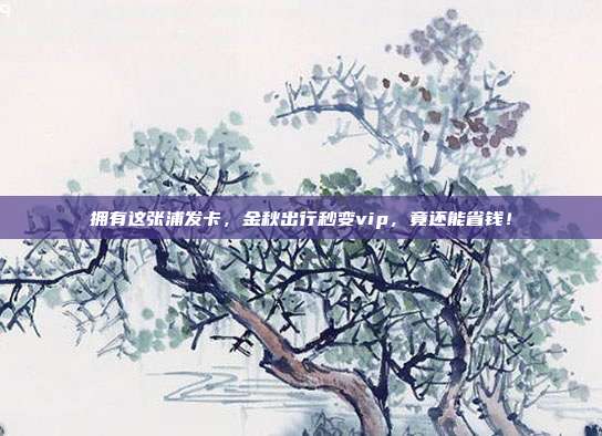 拥有这张浦发卡,金秋出行秒变vip,竟还能省钱!