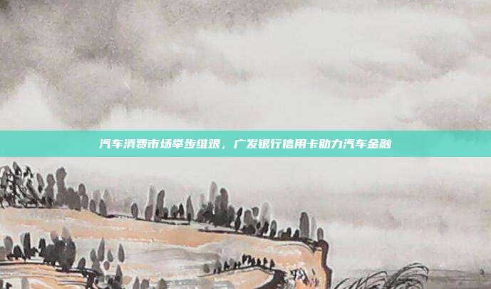 汽车消费市场举步维艰,广发银行信用卡助力汽车金融
